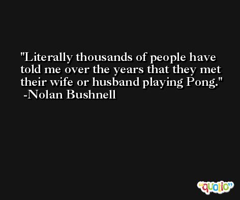 Literally thousands of people have told me over the years that they met their wife or husband playing Pong. -Nolan Bushnell
