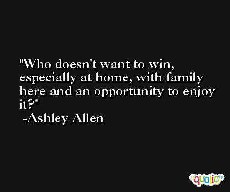 Who doesn't want to win, especially at home, with family here and an opportunity to enjoy it? -Ashley Allen