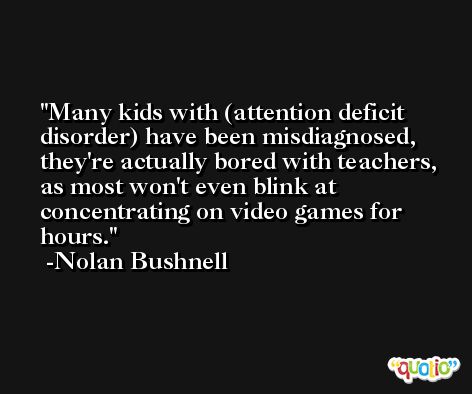 Many kids with (attention deficit disorder) have been misdiagnosed, they're actually bored with teachers, as most won't even blink at concentrating on video games for hours. -Nolan Bushnell