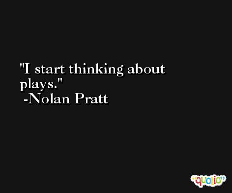 I start thinking about plays. -Nolan Pratt