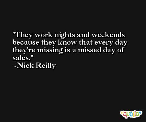 They work nights and weekends because they know that every day they're missing is a missed day of sales. -Nick Reilly
