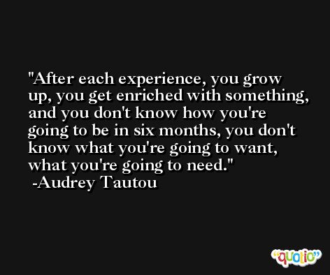 After each experience, you grow up, you get enriched with something, and you don't know how you're going to be in six months, you don't know what you're going to want, what you're going to need. -Audrey Tautou