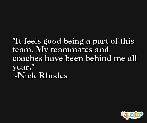 It feels good being a part of this team. My teammates and coaches have been behind me all year. -Nick Rhodes