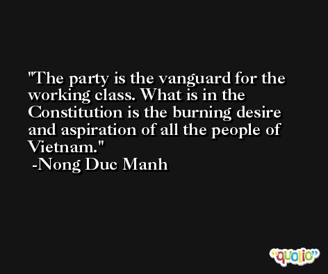 The party is the vanguard for the working class. What is in the Constitution is the burning desire and aspiration of all the people of Vietnam. -Nong Duc Manh