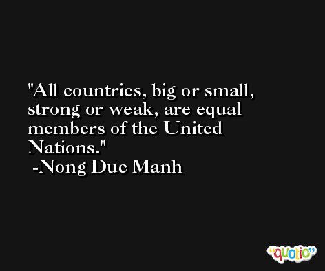 All countries, big or small, strong or weak, are equal members of the United Nations. -Nong Duc Manh