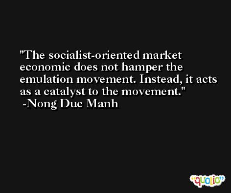 The socialist-oriented market economic does not hamper the emulation movement. Instead, it acts as a catalyst to the movement. -Nong Duc Manh