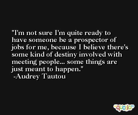 I'm not sure I'm quite ready to have someone be a prospector of jobs for me, because I believe there's some kind of destiny involved with meeting people... some things are just meant to happen. -Audrey Tautou