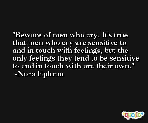 Beware of men who cry. It's true that men who cry are sensitive to and in touch with feelings, but the only feelings they tend to be sensitive to and in touch with are their own. -Nora Ephron