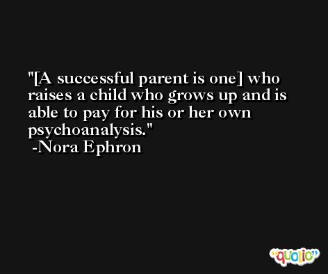 [A successful parent is one] who raises a child who grows up and is able to pay for his or her own psychoanalysis. -Nora Ephron