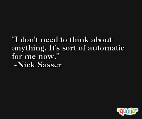 I don't need to think about anything. It's sort of automatic for me now. -Nick Sasser