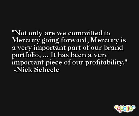Not only are we committed to Mercury going forward, Mercury is a very important part of our brand portfolio, ... It has been a very important piece of our profitability. -Nick Scheele