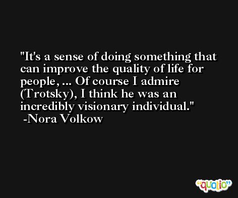 It's a sense of doing something that can improve the quality of life for people, ... Of course I admire (Trotsky), I think he was an incredibly visionary individual. -Nora Volkow