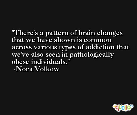 There's a pattern of brain changes that we have shown is common across various types of addiction that we've also seen in pathologically obese individuals. -Nora Volkow