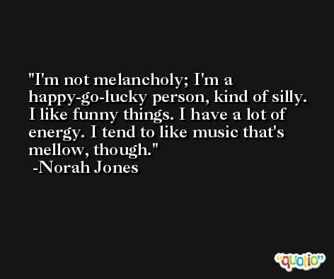 I'm not melancholy; I'm a happy-go-lucky person, kind of silly. I like funny things. I have a lot of energy. I tend to like music that's mellow, though. -Norah Jones