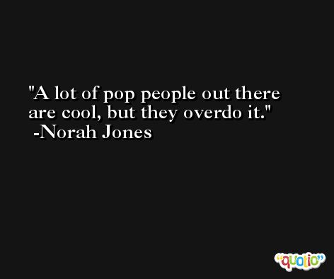 A lot of pop people out there are cool, but they overdo it. -Norah Jones