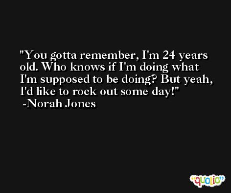 You gotta remember, I'm 24 years old. Who knows if I'm doing what I'm supposed to be doing? But yeah, I'd like to rock out some day! -Norah Jones