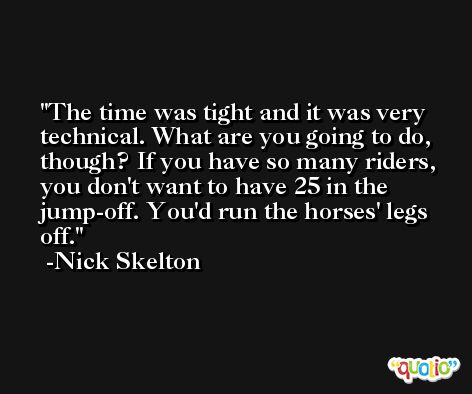 The time was tight and it was very technical. What are you going to do, though? If you have so many riders, you don't want to have 25 in the jump-off. You'd run the horses' legs off. -Nick Skelton