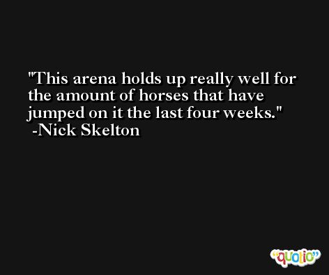 This arena holds up really well for the amount of horses that have jumped on it the last four weeks. -Nick Skelton