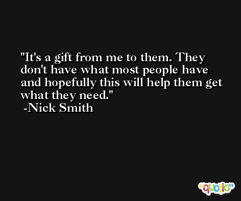 It's a gift from me to them. They don't have what most people have and hopefully this will help them get what they need. -Nick Smith