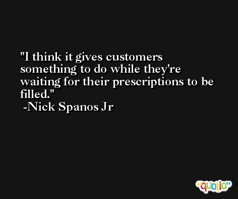 I think it gives customers something to do while they're waiting for their prescriptions to be filled. -Nick Spanos Jr