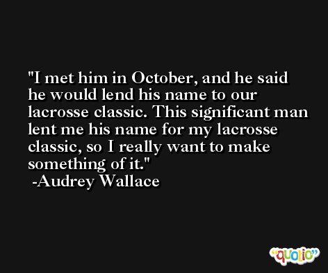 I met him in October, and he said he would lend his name to our lacrosse classic. This significant man lent me his name for my lacrosse classic, so I really want to make something of it. -Audrey Wallace