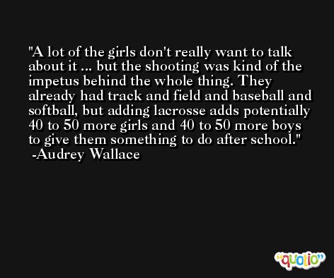 A lot of the girls don't really want to talk about it ... but the shooting was kind of the impetus behind the whole thing. They already had track and field and baseball and softball, but adding lacrosse adds potentially 40 to 50 more girls and 40 to 50 more boys to give them something to do after school. -Audrey Wallace