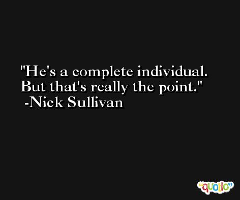 He's a complete individual. But that's really the point. -Nick Sullivan