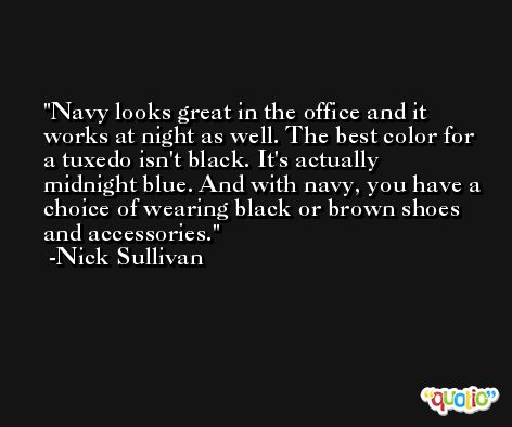 Navy looks great in the office and it works at night as well. The best color for a tuxedo isn't black. It's actually midnight blue. And with navy, you have a choice of wearing black or brown shoes and accessories. -Nick Sullivan