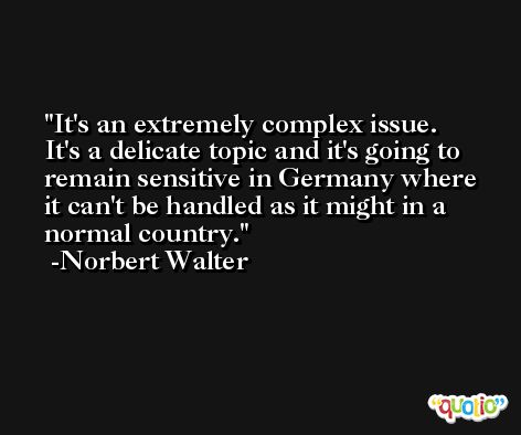 It's an extremely complex issue. It's a delicate topic and it's going to remain sensitive in Germany where it can't be handled as it might in a normal country. -Norbert Walter