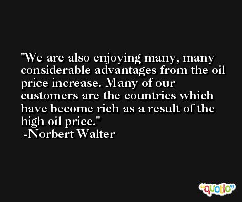 We are also enjoying many, many considerable advantages from the oil price increase. Many of our customers are the countries which have become rich as a result of the high oil price. -Norbert Walter
