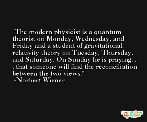 The modern physicist is a quantum theorist on Monday, Wednesday, and Friday and a student of gravitational relativity theory on Tuesday, Thursday, and Saturday. On Sunday he is praying. . . that someone will find the reconciliation between the two views. -Norbert Wiener