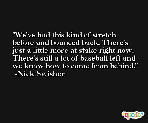 We've had this kind of stretch before and bounced back. There's just a little more at stake right now. There's still a lot of baseball left and we know how to come from behind. -Nick Swisher