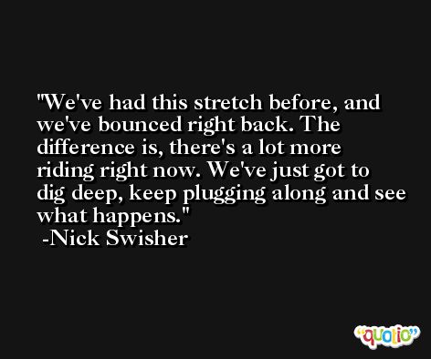 We've had this stretch before, and we've bounced right back. The difference is, there's a lot more riding right now. We've just got to dig deep, keep plugging along and see what happens. -Nick Swisher