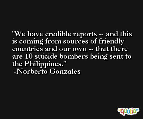 We have credible reports -- and this is coming from sources of friendly countries and our own -- that there are 10 suicide bombers being sent to the Philippines. -Norberto Gonzales