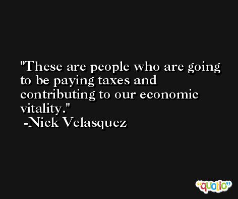 These are people who are going to be paying taxes and contributing to our economic vitality. -Nick Velasquez