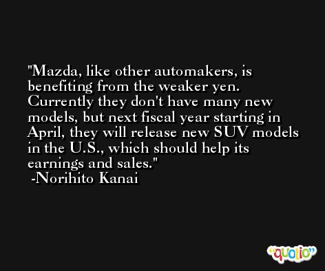 Mazda, like other automakers, is benefiting from the weaker yen. Currently they don't have many new models, but next fiscal year starting in April, they will release new SUV models in the U.S., which should help its earnings and sales. -Norihito Kanai