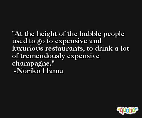 At the height of the bubble people used to go to expensive and luxurious restaurants, to drink a lot of tremendously expensive champagne. -Noriko Hama