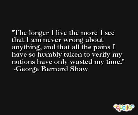 The longer I live the more I see that I am never wrong about anything, and that all the pains I have so humbly taken to verify my notions have only wasted my time. -George Bernard Shaw