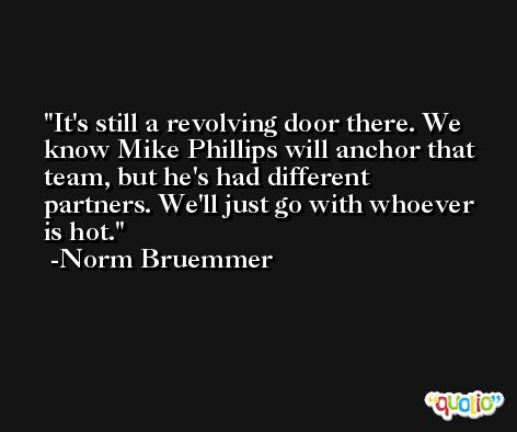 It's still a revolving door there. We know Mike Phillips will anchor that team, but he's had different partners. We'll just go with whoever is hot. -Norm Bruemmer