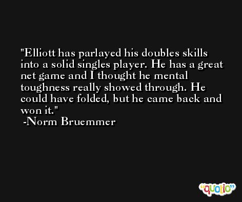 Elliott has parlayed his doubles skills into a solid singles player. He has a great net game and I thought he mental toughness really showed through. He could have folded, but he came back and won it. -Norm Bruemmer