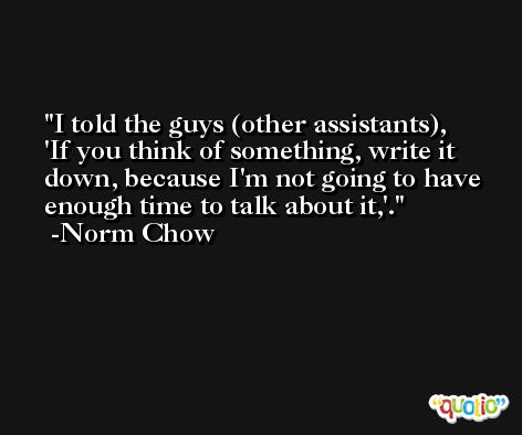 I told the guys (other assistants), 'If you think of something, write it down, because I'm not going to have enough time to talk about it,'. -Norm Chow