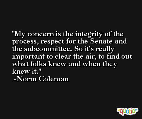 My concern is the integrity of the process, respect for the Senate and the subcommittee. So it's really important to clear the air, to find out what folks knew and when they knew it. -Norm Coleman