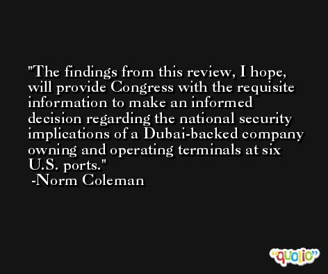 The findings from this review, I hope, will provide Congress with the requisite information to make an informed decision regarding the national security implications of a Dubai-backed company owning and operating terminals at six U.S. ports. -Norm Coleman