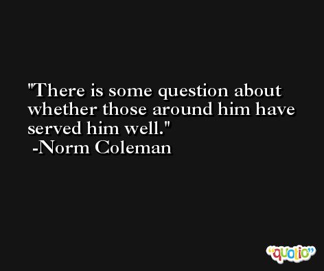 There is some question about whether those around him have served him well. -Norm Coleman