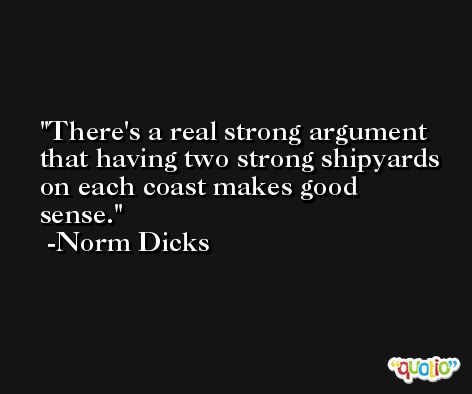 There's a real strong argument that having two strong shipyards on each coast makes good sense. -Norm Dicks