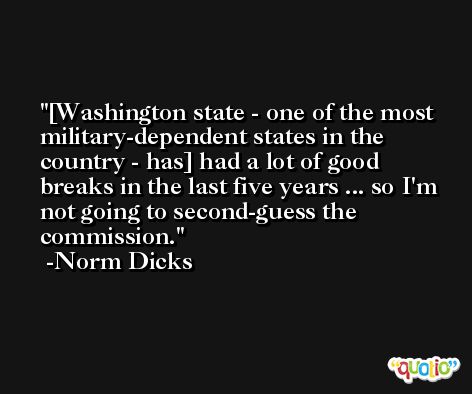 [Washington state - one of the most military-dependent states in the country - has] had a lot of good breaks in the last five years ... so I'm not going to second-guess the commission. -Norm Dicks