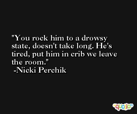 You rock him to a drowsy state, doesn't take long. He's tired, put him in crib we leave the room. -Nicki Perchik