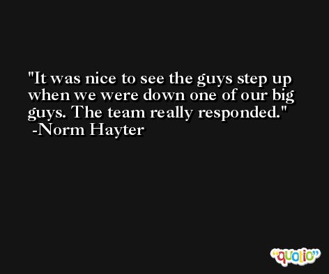 It was nice to see the guys step up when we were down one of our big guys. The team really responded. -Norm Hayter