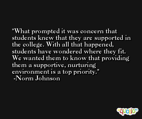 What prompted it was concern that students knew that they are supported in the college. With all that happened, students have wondered where they fit. We wanted them to know that providing them a supportive, nurturing environment is a top priority. -Norm Johnson