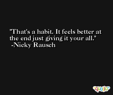 That's a habit. It feels better at the end just giving it your all. -Nicky Rausch
